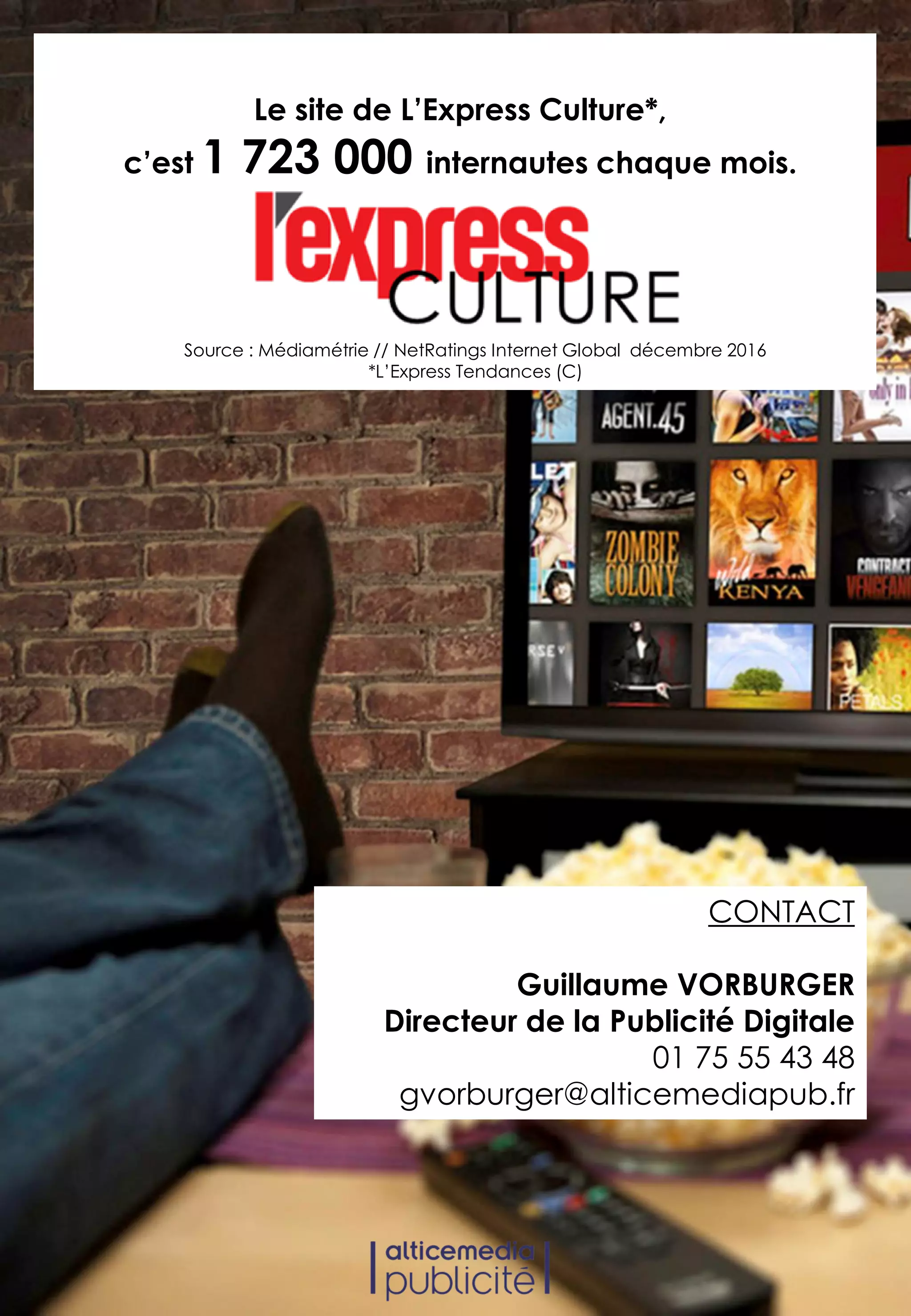 Source : Médiamétrie // NetRatings Internet Global décembre 2016
*L’Express Tendances (C)
Le site de L’Express Culture*,
c’est 1 723 000 internautes chaque mois.
CONTACT
Guillaume VORBURGER
Directeur de la Publicité Digitale
01 75 55 43 48
gvorburger@alticemediapub.fr