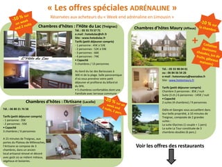 « Les offres spéciales ADRÉNALINE »
                                    Réservées aux acheteurs du « Week end adrénaline en Limousin »
                            Chambres d’hôtes : l’Hôte du Lac (Treignac)                Chambres d’hôtes Maury (Affieux)
                                                Tél. : 05 55 73 57 71
                                                e.mail : hotedulac@sfr.fr
                                                Site : www.hotedulac.fr
                                                Tarifs (petit déjeuner compris)
                                                - 1 personne : 45€ à 52€
                                                - 2 personnes : 52€ à 59€
                                                                                                                             +
                                                - 3 personnes : 66€
                                                - 4 personnes : 74€
                                                • Capacité
                                                5 chambres / 13 personnes
                                                                                                     Tél. : 05 55 98 04 01
                                                Au bord du lac des Bariousses à                      ou : 06 84 56 54 26
                                                300 m de la plage. Salle panoramique                 e-mail : hotesmaury@wanadoo.fr
                                                d’où vous prendrez votre petit                       Site : www.hotesmaury.fr
                                                déjeuner et profiterai du billard et
                                                du SPA.                                              Tarifs (petit déjeuner compris)
                                                • 5 chambres confortables dont une                   Chambre 3 personnes : 85€ / nuit
                                                Familiale avec terrasse commune                      Suite (3 ch.) 6 personnes : 145€ / nuit
                                                                                                     • Capacité
                  Chambres d’hôtes : l’Artisane (Lacelle)                                            2 suites (4 chambres) / 9 personnes

Tél. : 06 80 21 76 58                                                                                Odile et Georges vous accueillent dans
                                                                                                     leur belle propriété, à 10 minutes de
Tarifs (petit déjeuner compris)                                                                      Treignac, composée de 2 grandes
- 1 personne : 35€                                                                                   suites :
- 2 personnes : 55€                                                                                  La suite Glycines (1 couple + 1 pers)
• Capacité                                                                                           La suite La Tour constituée de 3
3 chambres / 6 personnes                                                                             chambres doubles (6 pers.)

A 15 minutes de Treignac, aux
portes du Plateau de Millevaches,
l’Artisane se compose de 3                                                             Voir les offres des restaurants
chambres, dans un ancien
local artisanal rénové et décoré
avec goût où se mèlent métaux,
végétaux et boiseries.
 
