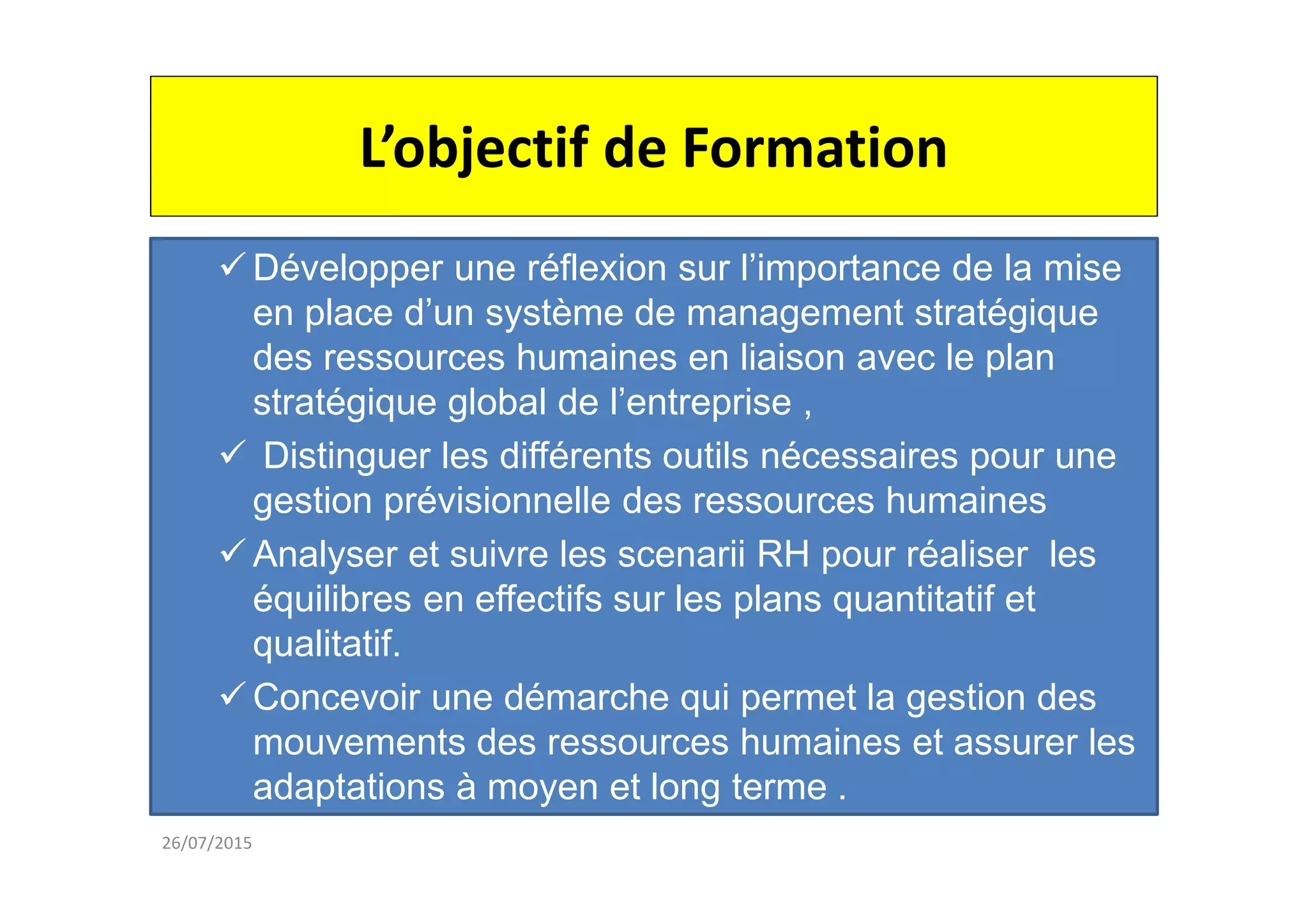 L’objectif de Formation
26/07/2015
Développer une réflexion sur l’importance de la mise
en place d’un système de management stratégique
des ressources humaines en liaison avec le plan
stratégique global de l’entreprise ,
Distinguer les différents outils nécessaires pour une
gestion prévisionnelle des ressources humaines
Analyser et suivre les scenarii RH pour réaliser les
équilibres en effectifs sur les plans quantitatif et
qualitatif.
Concevoir une démarche qui permet la gestion des
mouvements des ressources humaines et assurer les
adaptations à moyen et long terme .
 