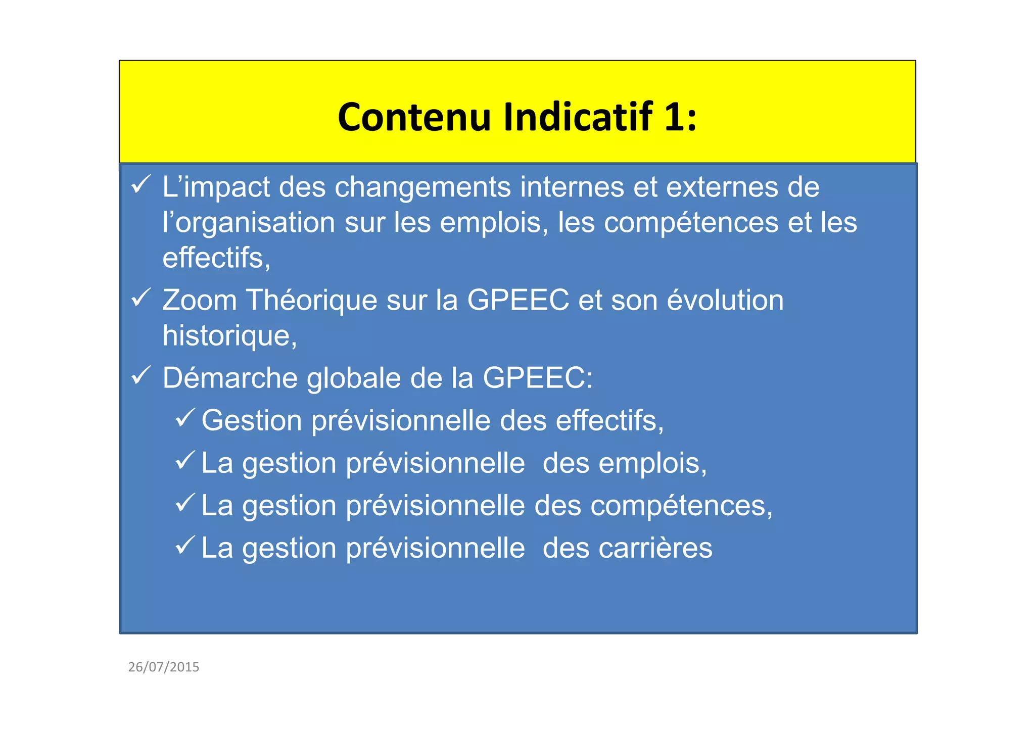 Contenu Indicatif 1:
26/07/2015
L’impact des changements internes et externes de
l’organisation sur les emplois, les compétences et les
effectifs,
Zoom Théorique sur la GPEEC et son évolution
historique,
Démarche globale de la GPEEC:
Gestion prévisionnelle des effectifs,
La gestion prévisionnelle des emplois,
La gestion prévisionnelle des compétences,
La gestion prévisionnelle des carrières
 