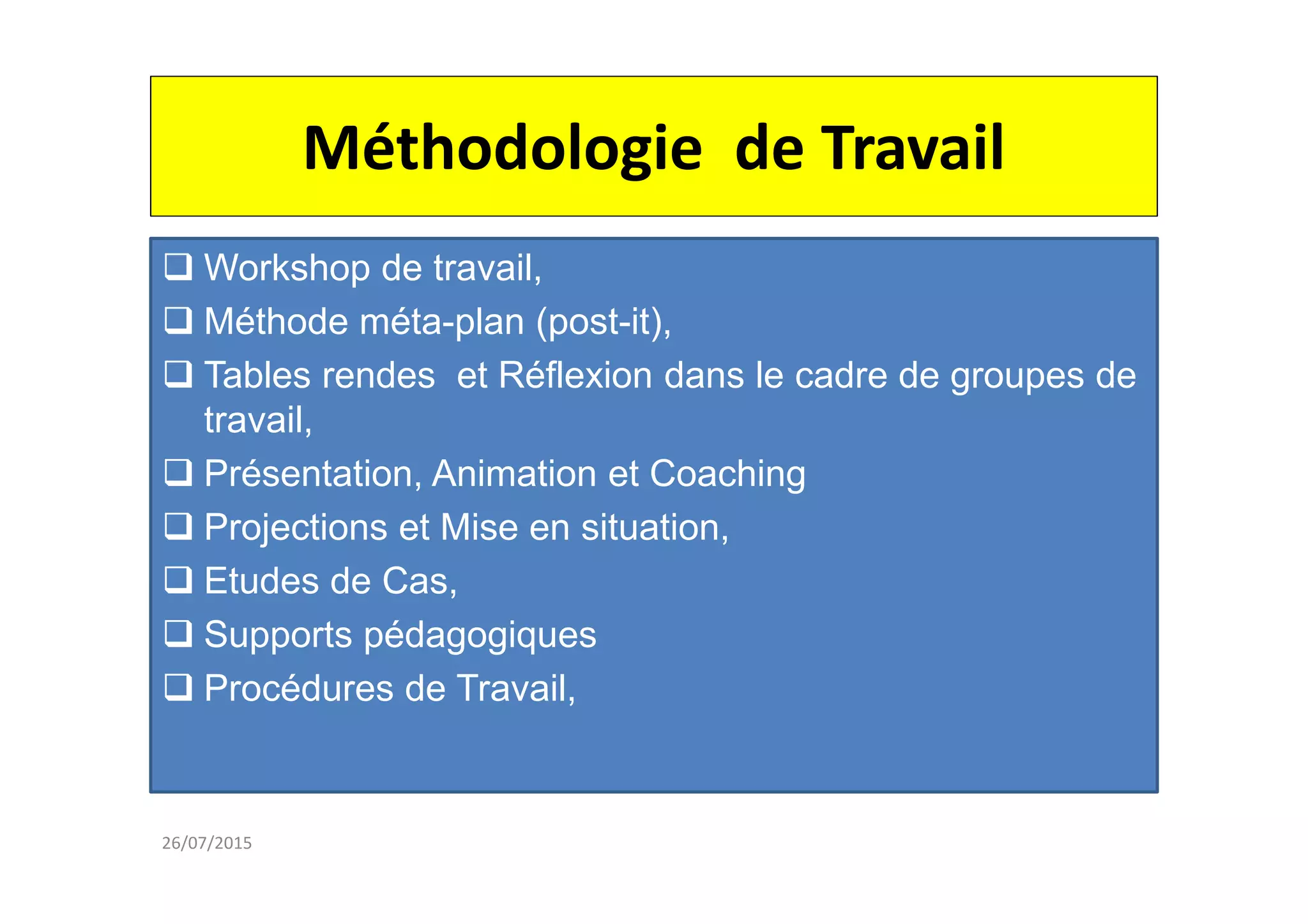 Méthodologie de Travail
Workshop de travail,
Méthode méta-plan (post-it),
Tables rendes et Réflexion dans le cadre de groupes de
travail,
Présentation, Animation et Coaching
Projections et Mise en situation,
Etudes de Cas,
Supports pédagogiques
Procédures de Travail,
26/07/2015
 