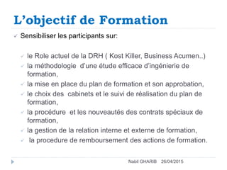 L’objectif de Formation
26/04/2015Nabil GHARIB
 Sensibiliser les participants sur:
 le Role actuel de la DRH ( Kost Killer, Business Acumen..)
 la méthodologie d’une étude efficace d’ingénierie de
formation,
 la mise en place du plan de formation et son approbation,
 le choix des cabinets et le suivi de réalisation du plan de
formation,
 la procédure et les nouveautés des contrats spéciaux de
formation,
 la gestion de la relation interne et externe de formation,
 la procedure de remboursement des actions de formation.
 