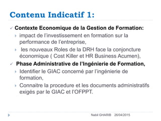 Contenu Indicatif 1:
26/04/2015Nabil GHARIB
 Contexte Economique de la Gestion de Formation:
 impact de l’investissement en formation sur la
performance de l’entreprise,
 les nouveaux Roles de la DRH face la conjoncture
économique ( Cost Killer et HR Business Acumen),
 Phase Administrative de l’Ingénierie de Formation,
 Identifier le GIAC concerné par l’ingénierie de
formation,
 Connaitre la procedure et les documents administratifs
exigés par le GIAC et l’OFPPT.
 
