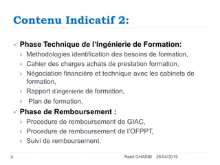 Contenu Indicatif 2:
26/04/2015Nabil GHARIB
 Phase Technique de l’Ingénierie de Formation:
 Methodologies identification des besoins de formation,
 Cahier des charges achats de prestation formation,
 Négociation financière et technique avec les cabinets de
formation,
 Rapport d’ingénierie de formation,
 Plan de formation.
 Phase de Remboursement :
 Procedure de remboursement de GIAC,
 Procedure de remboursement de l’OFPPT,
 Suivi de remboursement.
 