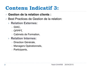 Contenu Indicatif 3:
26/04/2015Nabil GHARIB
 Gestion de la relation clients :
 Best Practices de Gestion de la relation:
 Relation Externes:
 GIAC,
 OFPPT,
 Cabinets de Formation,
 Relation Internes:
 Direction Générale,
 Managers Opérationnels,
 Participants,
 