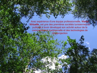 Avec expérience d'une équipe professionnelle, Vision
Virtuelle, est une des premières sociétés tunisiennes de
   publicité à avoir développé son activité autour de la
  communication traditionnelle et des technologies de
                       rétroprojection
 
