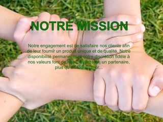 Notre engagement est de satisfaire nos clients afin
de leur fournir un produit unique et de qualité. Notre
disponibilité permanente et notre discrétion fidèle à
nos valeurs font de nous, avant tout, un partenaire,
               plus qu'un fournisseur...
 