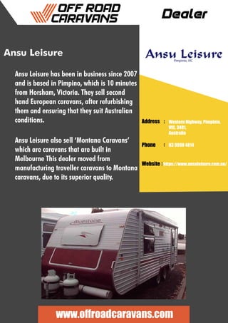 Dealer
Ansu Leisure
Ansu Leisure has been in business since 2007
and is based in Pimpino, which is 10 minutes
from Horsham, Victoria. They sell second
hand European caravans, after refurbishing
them and ensuring that they suit Australian
conditions.
Ansu Leisure also sell ‘Montana Caravans’
which are caravans that are built in
Melbourne This dealer moved from
manufacturing traveller caravans to Montana
caravans, due to its superior quality.
Address :
:
:
Phone
Website
Western Highway, Pimpinio,
VIC, 3401,
Australia
03 9998 4814
https://www.ansuleisure.com.au/
www.offroadcaravans.com
 