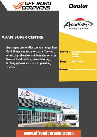 Dealer
Address :
:
:
Phone
Website
1872 Sydney Rd, Campbellfield,
VIC, 3061,
Australia
03 8373 7480
https://www.avansupercentre.com.au/
www.offroadcaravans.com
AVAN SUPER CENTRE
Avan super centre offer caravan ranges from
Gold, Knaus and Avan, ofcourse. They also
offer comprehensive maintenances services
like electrical systems, wheel bearings,
braking systems, chassis and plumbing
system.
 