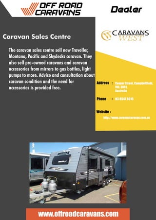 Dealer
Address :
:
:
Phone
Website
Cooper Street, Campbellfield,
VIC, 3061,
Australia
03 8547 8615
http://www.coromalcaravan.com.au
www.offroadcaravans.com
Caravan Sales Centre
The caravan sales centre sell new Traveller,
Montana, Pacific and Skydecks caravan. They
also sell pre-owned caravans and caravan
accessories from mirrors to gas bottles, light
pumps to more. Advice and consultation about
caravan condition and the need for
accessories is provided free.
 