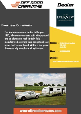 Dealer
Address :
:
:
Phone
Website
95 Bell Street, Ivanhoe,
VIC, 3081,
Australia
03 9998 4994
https://www.evernewcaravans.com.au/
www.offroadcaravans.com
Evernew Caravans
Evernew caravans was started in the year
1963, when caravans were built with plywood
and an aluminium roof. Initially fully
manufactured caravans were bought and sold
under the Evernew brand. Within a few years,
they were ully manufactured by Evernew.
 
