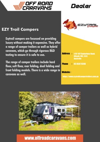 Dealer
Address :
:
:
Phone
Website
1/97-107 Canterbury Road,
Kilsyth, VIC, 3137,
Australia
03 8547 8346
https://www.ezytrailcampertrailers.com.au
www.offroadcaravans.com
EZY Trail Campers
Ezytrail campers are focussed on providing
luxury without making it expensive. They offer
a range of camper trailers as well as hybrid
caravans, which go through rigorous R&D
testing to ensure it is safe to use.
The range of camper trailers include hard
floor, soft floor, rear folding, dual folding and
front folding models. There is a wide range in
caravans as well.
 