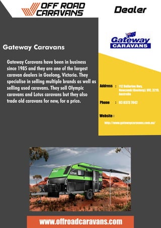 Dealer
Address :
:
:
Phone
Website
112 Bellarine Hwy,
Newcomb (Geelong), VIC, 3219,
Australia
03 8373 7042
http://www.gatewaycaravans.com.au/
www.offroadcaravans.com
Gateway Caravans
Gateway Caravans have been in business
since 1985 and they are one of the largest
caravan dealers in Geelong, Victoria. They
specialise in selling multiple brands as well as
selling used caravans. They sell Olympic
caravans and Lotus caravans but they also
trade old caravans for new, for a price.
 