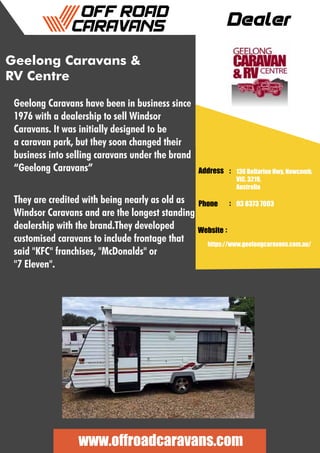 Dealer
Address :
:
:
Phone
Website
136 Bellarine Hwy, Newcomb,
VIC, 3219,
Australia
03 8373 7003
https://www.geelongcaravans.com.au/
www.offroadcaravans.com
Geelong Caravans &
RV Centre
Geelong Caravans have been in business since
1976 with a dealership to sell Windsor
Caravans. It was initially designed to be
a caravan park, but they soon changed their
business into selling caravans under the brand
“Geelong Caravans”
They are credited with being nearly as old as
Windsor Caravans and are the longest standing
dealership with the brand.They developed
customised caravans to include frontage that
said "KFC" franchises, "McDonalds" or
"7 Eleven".
 