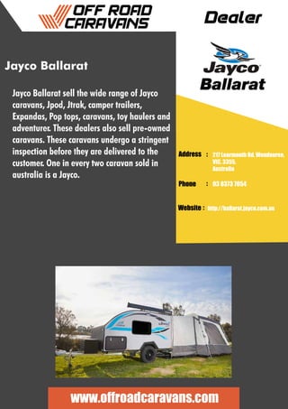 Dealer
Address :
:
:
Phone
Website
217 Learmonth Rd, Wendouree,
VIC, 3355,
Australia
03 8373 7054
http://ballarat.jayco.com.au
www.offroadcaravans.com
Jayco Ballarat
Jayco Ballarat sell the wide range of Jayco
caravans, Jpod, Jtrak, camper trailers,
Expandas, Pop tops, caravans, toy haulers and
adventurer. These dealers also sell pre-owned
caravans. These caravans undergo a stringent
inspection before they are delivered to the
customer. One in every two caravan sold in
australia is a Jayco.
 