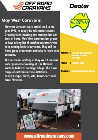 Dealer
Address :
:
:
Phone
Website
336-344 Old Geelong Rd,
Hoppers Crossing,
VIC, 3029
03 8373 7058
http://www.maywest.com.au
www.offroadcaravans.com
May West Caravans
Maywest Caravans were established in the
year 1990, to supply RV relocation services.
Growing from servicing one caravan that was
built at home, May West Caravans has grown
to have a long list of satisfied customers who
keep coming back to buy more. They sell the
Nova group of caravans and also re-work used
caravans.
The personnel working at May West Caravans
undergo intense training at The National
Caravan Industry Training College. The Nova
range of caravans include Metrolink,
Family Escape, Bravo, Vita, Terra Sportz and
Pride Platinum.
 