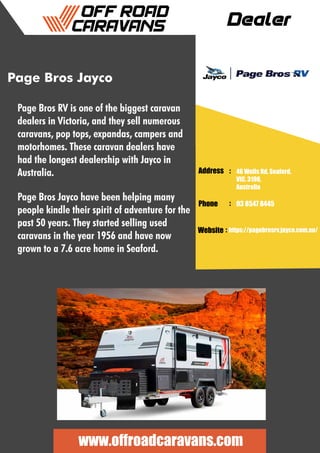 Dealer
Address :
:
:
Phone
Website
46 Wells Rd, Seaford,
VIC, 3198,
Australia
03 8547 8445
https://pagebrosrv.jayco.com.au/
www.offroadcaravans.com
Page Bros Jayco
Page Bros Jayco have been helping many
people kindle their spirit of adventure for the
past 50 years. They started selling used
caravans in the year 1956 and have now
grown to a 7.6 acre home in Seaford.
Page Bros RV is one of the biggest caravan
dealers in Victoria, and they sell numerous
caravans, pop tops, expandas, campers and
motorhomes. These caravan dealers have
had the longest dealership with Jayco in
Australia.
 