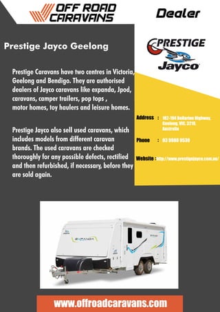 Dealer
Address :
:
:
Phone
Website
182-194 Bellarine Highway,
Geelong, VIC, 3219,
Australia
03 9988 9530
http://www.prestigejayco.com.au/
www.offroadcaravans.com
Prestige Jayco Geelong
Prestige Caravans have two centres in Victoria,
Geelong and Bendigo. They are authorised
dealers of Jayco caravans like expanda, Jpod,
caravans, camper trailers, pop tops ,
motor homes, toy haulers and leisure homes.
Prestige Jayco also sell used caravans, which
includes models from different caravan
brands. The used caravans are checked
thoroughly for any possible defects, rectified
and then refurbished, if necessary, before they
are sold again.
 