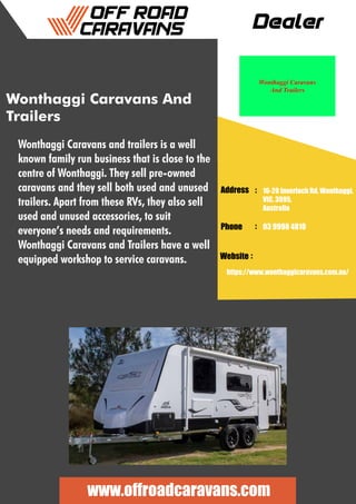 Dealer
Address :
:
:
Phone
Website
16-20 Inverloch Rd, Wonthaggi,
VIC, 3995,
Australia
03 9998 4810
https://www.wonthaggicaravans.com.au/
www.offroadcaravans.com
Wonthaggi Caravans And
Trailers
Wonthaggi Caravans and trailers is a well
known family run business that is close to the
centre of Wonthaggi. They sell pre-owned
caravans and they sell both used and unused
trailers. Apart from these RVs, they also sell
used and unused accessories, to suit
everyone’s needs and requirements.
Wonthaggi Caravans and Trailers have a well
equipped workshop to service caravans.
 