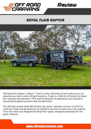 ROYAL FLAIR RAPTOR
Review
The Royal Flair Raptor is about 11 feet 5 inches and looks all set to take you on an
adventurous ride to exotic oﬀ-grid locations. To get in a little bit of history, the Royal
ﬂair caravans was started in 1975 and the 40 years of experience has resulted in
beautifully designed caravans that are well loved.
This oﬀroad caravan when Bill Derelas, the owner, wanted a caravan in which he
could eat, sleep and do whatever he needed to do when he was out in the outback.
From this need, was designed the Royal ﬂair raptor, designed speciﬁcally for the
great outbacks.
www.offroadcaravans.com
 