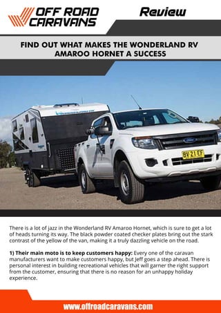 FIND OUT WHAT MAKES THE WONDERLAND RV
AMAROO HORNET A SUCCESS
Review
There is a lot of jazz in the Wonderland RV Amaroo Hornet, which is sure to get a lot
of heads turning its way. The black powder coated checker plates bring out the stark
contrast of the yellow of the van, making it a truly dazzling vehicle on the road.
1) Their main moto is to keep customers happy: Every one of the caravan
manufacturers want to make customers happy, but Jeﬀ goes a step ahead. There is
personal interest in building recreational vehicles that will garner the right support
from the customer, ensuring that there is no reason for an unhappy holiday
experience.
www.offroadcaravans.com
 