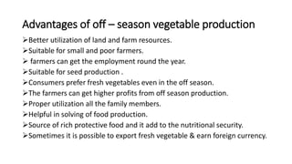 Advantages of off – season vegetable production
Better utilization of land and farm resources.
Suitable for small and poor farmers.
 farmers can get the employment round the year.
Suitable for seed production .
Consumers prefer fresh vegetables even in the off season.
The farmers can get higher profits from off season production.
Proper utilization all the family members.
Helpful in solving of food production.
Source of rich protective food and it add to the nutritional security.
Sometimes it is possible to export fresh vegetable & earn foreign currency.
 