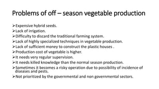 Problems of off – season vegetable production
Expensive hybrid seeds.
Lack of irrigation.
Difficulty to discard the traditional farming system.
Lack of highly specialized techniques in vegetable production.
Lack of sufficient money to construct the plastic houses .
Production cost of vegetable is higher.
It needs very regular supervision.
It needs killed knowledge than the normal season production.
Sometimes it becomes a risky operation due to possibility of incidence of
diseases and pests.
Not prioritized by the governmental and non governmental sectors.
 