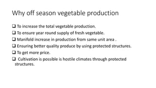Why off season vegetable production
 To increase the total vegetable production.
 To ensure year round supply of fresh vegetable.
 Manifold increase in production from same unit area .
 Ensuring better quality produce by using protected structures.
 To get more price.
 Cultivation is possible is hostile climates through protected
structures.
 
