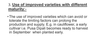 3. Use of improved varieties with different
maturity:-
• The use of improved varieties which can avoid or
tolerate the limiting factors can prolong the
production and supply. E.g. in cauliflower, a early
cultivar i.e. Pusa Dipali becomes ready to harvest
in September when planted early.
 