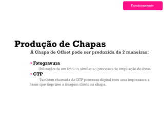 Funcionamento




Produção de Chapas
   A Chapa de Offset pode ser produzida de 2 maneiras:

   • Fotogravura
       Utilização de um fotolito, similar ao processo de ampliação de fotos.
   • CTP
         Também chamada de DTP processo digital com uma impressora a
   laser que imprime a imagem direto na chapa.
 