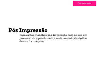 Funcionamento




Pós Impressão
   Para evitar manchas pós-impressão hoje se usa um
   processo de aquecimento e resfriamento das folhas
   dentro da máquina.
 