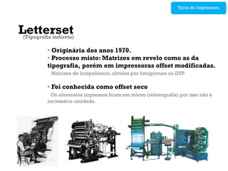 Tipos de Impressora




Letterset
 (Tipografia indireta)

           • Originária dos anos 1970.
           • Processo misto: Matrizes em revelo como as da
           tipografia, porém em impressoras offset modificadas.
             Matrizes de fotopolímero, obtidas por fotogravura ou DTP

           • Foi conhecida como offset seco
            Os elementos impressos ficam em relevo (relevografia) por isso não é
           necessária umidade.
 