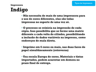 Tipos de Impressora
Impressora

Indigo
        • Não necessita de mais de uma impressora para
        o uso de cores diferentes, elas são todas
        impressas no suporte de uma vez só.

        • O processo se reinicia na impressão de cada
        cópia. Isso possibilita que se forme uma matriz
        diferente a cada volta do cilindro, possibilitando
        a inclusão de dados variáveis na impressa, como
        endereços de mala direta.

        • Imprime em 6 cores ou mais, nas duas faces do
        papel simultâneamente (retroversa)

        • Usa escala Europa de cores. Materiais e tintas
        importados, podem acarretar em demora no
        prazo final de entrega.
 