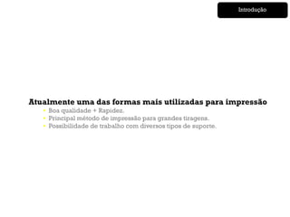 Introdução




Atualmente uma das formas mais utilizadas para impressão
   • Boa qualidade + Rapidez.
   • Principal método de impressão para grandes tiragens.
   • Possibilidade de trabalho com diversos tipos de suporte.
 
