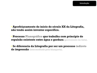 Introdução




• Aperfeiçoamento do início do século XX da Litografia,
não tendo assim inventor específico.

• Processo Planográfico que trabalha com princípio de
repulsão existente entre água e gordura (proveniente da tinta).

• Se diferencia da Litografia por ser um processo indireto
de impressão (intermediado pela blanqueta).
 