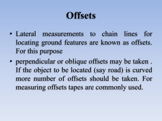 Offsets
• Lateral measurements to chain lines for
locating ground features are known as offsets.
For this purpose
• perpendicular or oblique offsets may be taken .
If the object to be located (say road) is curved
more number of offsets should be taken. For
measuring offsets tapes are commonly used.
 