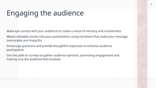 5
Engaging the audience
Make eye contact with your audience to create a sense of intimacy and involvement
Weave relatable stories into your presentation using narratives that make your message
memorable and impactful
Encourage questions and provide thoughtful responses to enhance audience
participation
Use live polls or surveys to gather audience opinions, promoting engagement and
making sure the audience feel involved
5
 