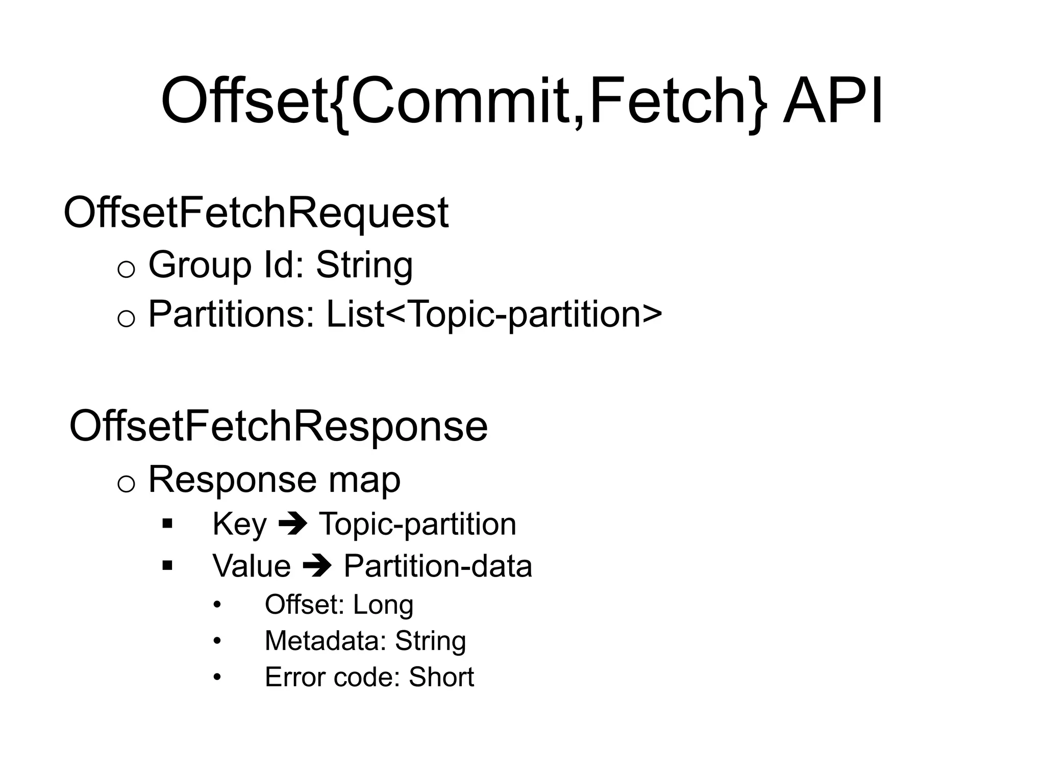 Offset{Commit,Fetch} API
OffsetFetchRequest
o Group Id: String
o Partitions: List<Topic-partition>
OffsetFetchResponse
o Response map
§  Key è Topic-partition
§  Value è Partition-data
•  Offset: Long
•  Metadata: String
•  Error code: Short
 