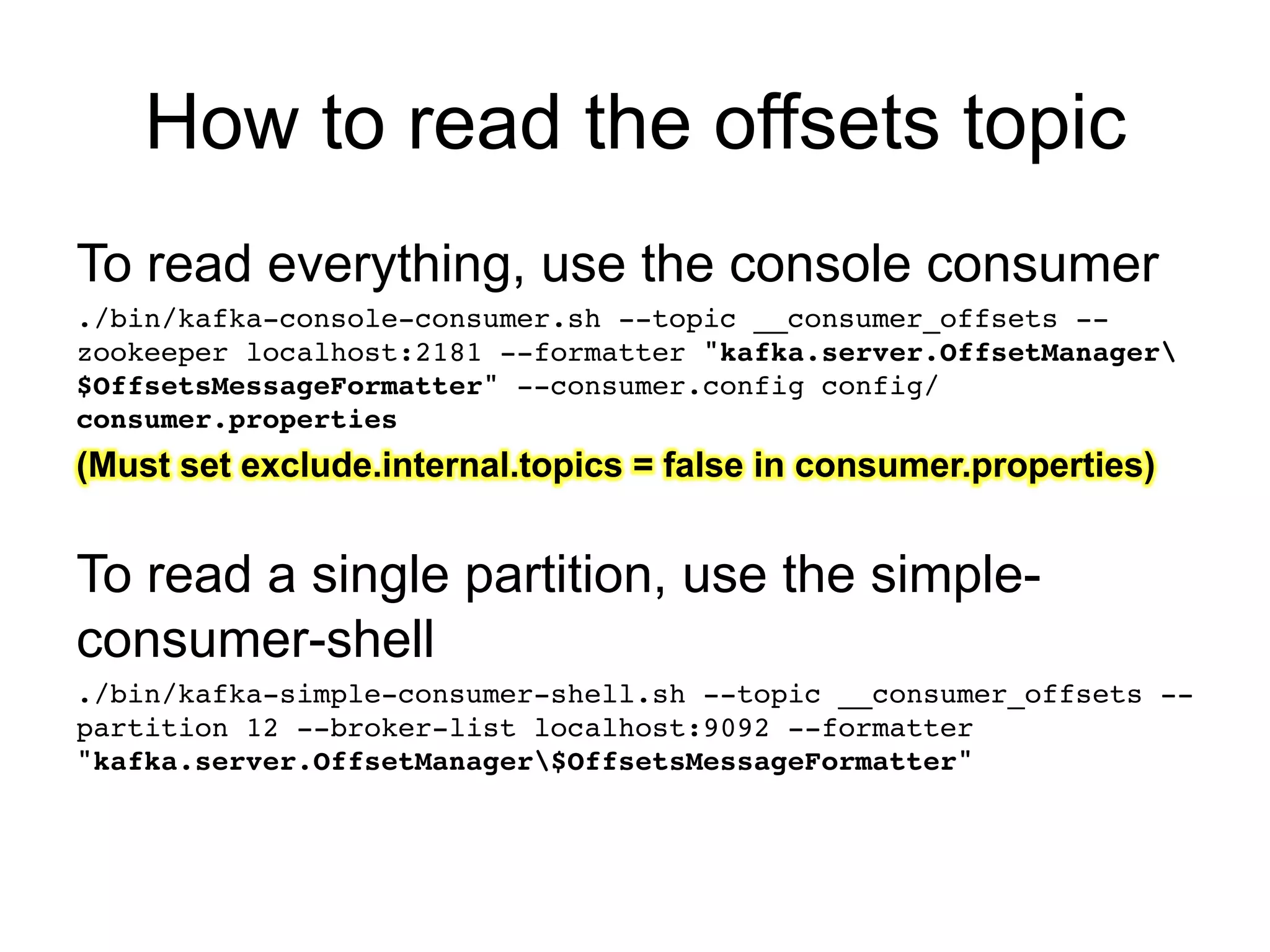 How to read the offsets topic
To read everything, use the console consumer!
./bin/kafka-console-consumer.sh --topic __consumer_offsets --
zookeeper localhost:2181 --formatter "kafka.server.OffsetManager
$OffsetsMessageFormatter" --consumer.config config/
consumer.properties!
(Must set exclude.internal.topics = false in consumer.properties)
!
To read a single partition, use the simple-
consumer-shell
./bin/kafka-simple-consumer-shell.sh --topic __consumer_offsets --
partition 12 --broker-list localhost:9092 --formatter
"kafka.server.OffsetManager$OffsetsMessageFormatter"!
 