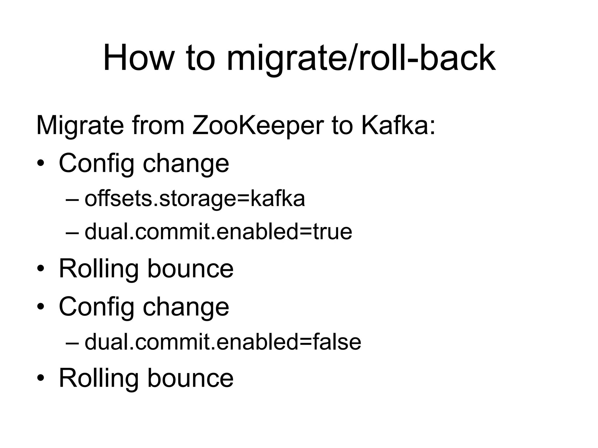How to migrate/roll-back
Migrate from ZooKeeper to Kafka:
•  Config change
– offsets.storage=kafka
– dual.commit.enabled=true
•  Rolling bounce
•  Config change
– dual.commit.enabled=false
•  Rolling bounce
 