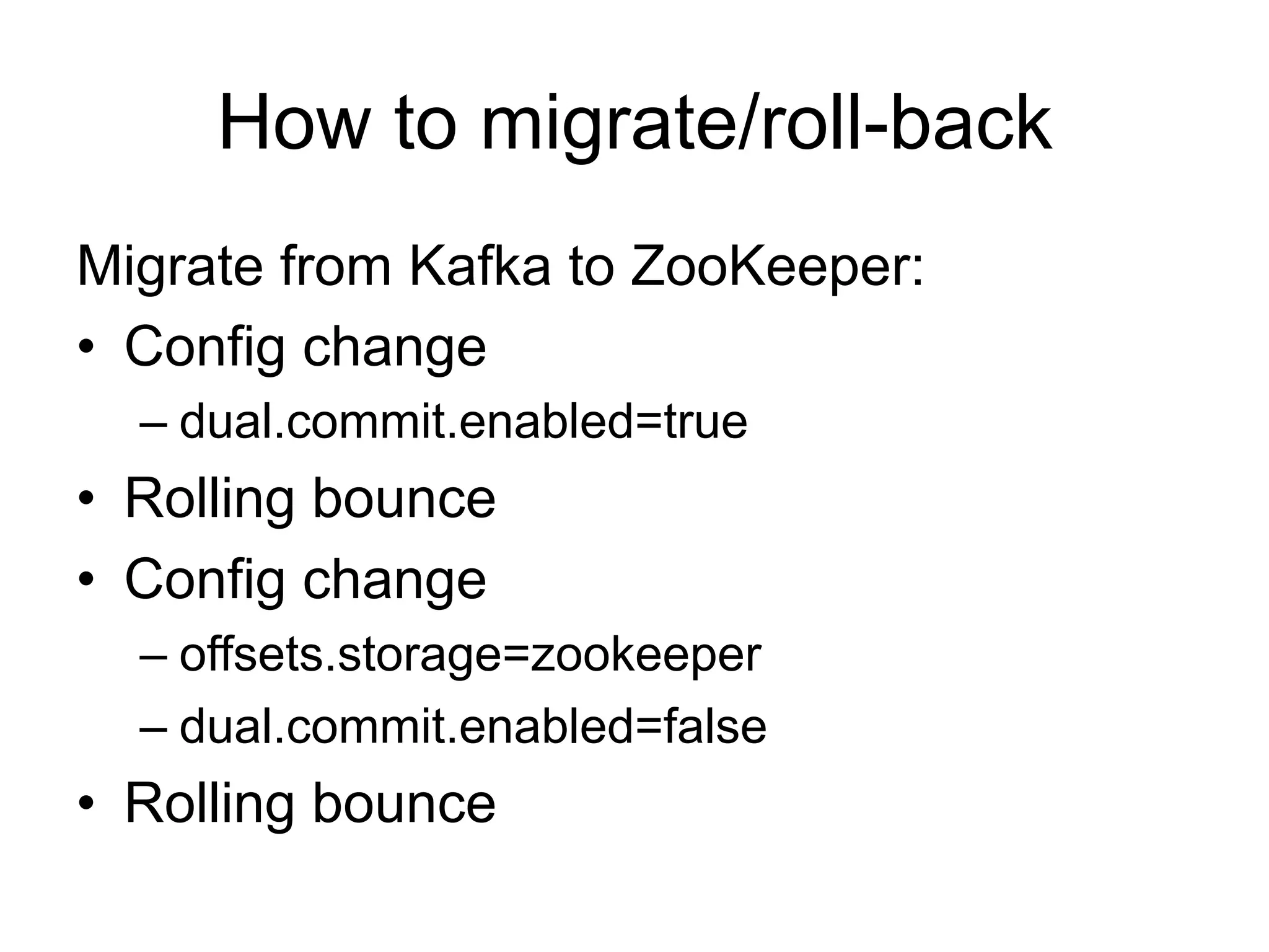 How to migrate/roll-back
Migrate from Kafka to ZooKeeper:
•  Config change
– dual.commit.enabled=true
•  Rolling bounce
•  Config change
– offsets.storage=zookeeper
– dual.commit.enabled=false
•  Rolling bounce
 