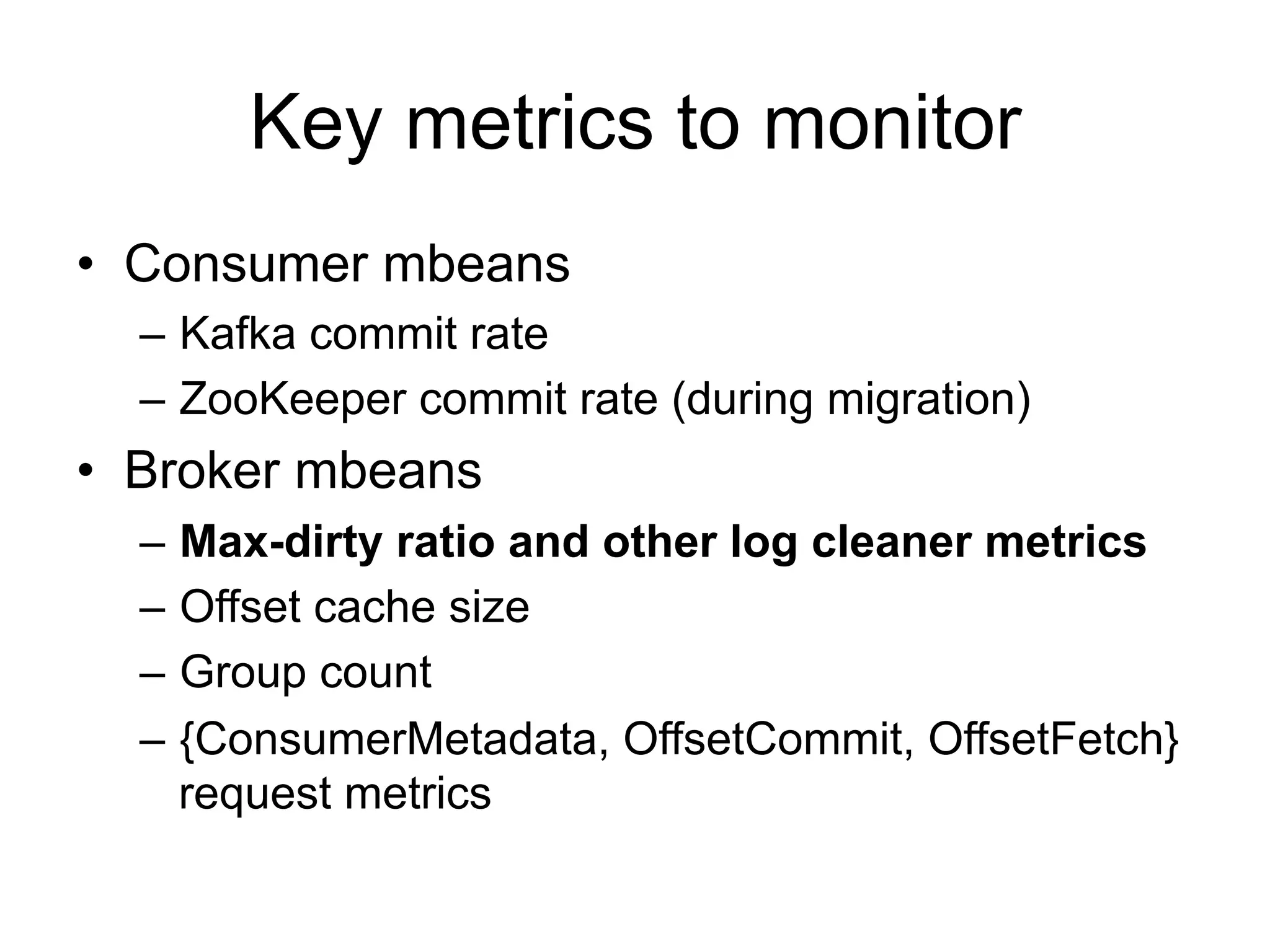 Key metrics to monitor
•  Consumer mbeans
–  Kafka commit rate
–  ZooKeeper commit rate (during migration)
•  Broker mbeans
–  Max-dirty ratio and other log cleaner metrics
–  Offset cache size
–  Group count
–  {ConsumerMetadata, OffsetCommit, OffsetFetch}
request metrics
 