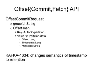 Offset{Commit,Fetch} API
OffsetCommitRequest
o groupId: String
o Offset map
§  Key è Topic-partition
§  Value è Partition-data
•  Offset: Long
•  Timestamp: Long
•  Metadata: String
KAFKA-1634: changes semantics of timestamp
to retention
 