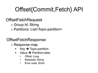Offset{Commit,Fetch} API
OffsetFetchRequest
o Group Id: String
o Partitions: List<Topic-partition>
OffsetFetchResponse
o Response map
§  Key è Topic-partition
§  Value è Partition-data
•  Offset: Long
•  Metadata: String
•  Error code: Short
 