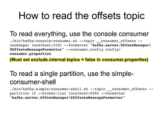 How to read the offsets topic
To read everything, use the console consumer!
./bin/kafka-console-consumer.sh --topic __consumer_offsets --
zookeeper localhost:2181 --formatter "kafka.server.OffsetManager
$OffsetsMessageFormatter" --consumer.config config/
consumer.properties!
(Must set exclude.internal.topics = false in consumer.properties)
!
To read a single partition, use the simple-
consumer-shell
./bin/kafka-simple-consumer-shell.sh --topic __consumer_offsets --
partition 12 --broker-list localhost:9092 --formatter
"kafka.server.OffsetManager$OffsetsMessageFormatter"!
 