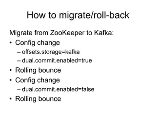 How to migrate/roll-back
Migrate from ZooKeeper to Kafka:
•  Config change
– offsets.storage=kafka
– dual.commit.enabled=true
•  Rolling bounce
•  Config change
– dual.commit.enabled=false
•  Rolling bounce
 