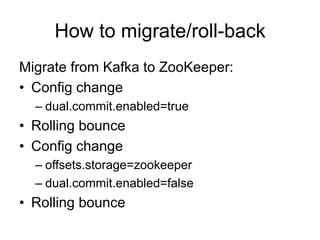 How to migrate/roll-back
Migrate from Kafka to ZooKeeper:
•  Config change
– dual.commit.enabled=true
•  Rolling bounce
•  Config change
– offsets.storage=zookeeper
– dual.commit.enabled=false
•  Rolling bounce
 