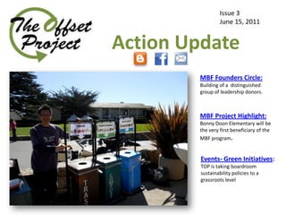 Issue 3
                  June 15, 2011


Action Update
        MBF Founders Circle:
        Building of a distinguished
        group of leadership donors.



        MBF Project Highlight:
        Bonny Doon Elementary will be
        the very first beneficiary of the
        MBF program.


         Events- Green Initiatives:
         TOP is taking boardroom
         sustainability policies to a
         grassroots level
 