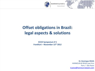 Offset obligations in Brazil:
legal aspects & solutions
ECCO Symposium # 5
Frankfurt – November 15th 2012
Dr. Domingos PAIVA
HANNOUN & PAIVA Law Firm
Paris l São Paulo
d.paiva@hannoun-lawyers.com
 