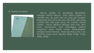 8. Duplex (Coated) 
Bahan duplex ini gampang dibedakan 
dengan bahan lainnya, Jenis kertas Duplex ini 
memiliki satu sisi putih dan sisi yang lain (bagian 
belakang) berwarna abu-abu. Sisi putih ada yang 
coated dan ada juga yang non coated. Kertas 
Duplex umum dipakai sebagai alas buku jenis 
nota, pembuatan box packaging karena 
harganya yang relatif murah dibandingkan 
dengan bahan lainnya. Biasa dicetak cuma 1 sisi. 
Gramasi yang umum dipakai 250gr, 270gr, 310gr, 
350gr, 400gr. 
 